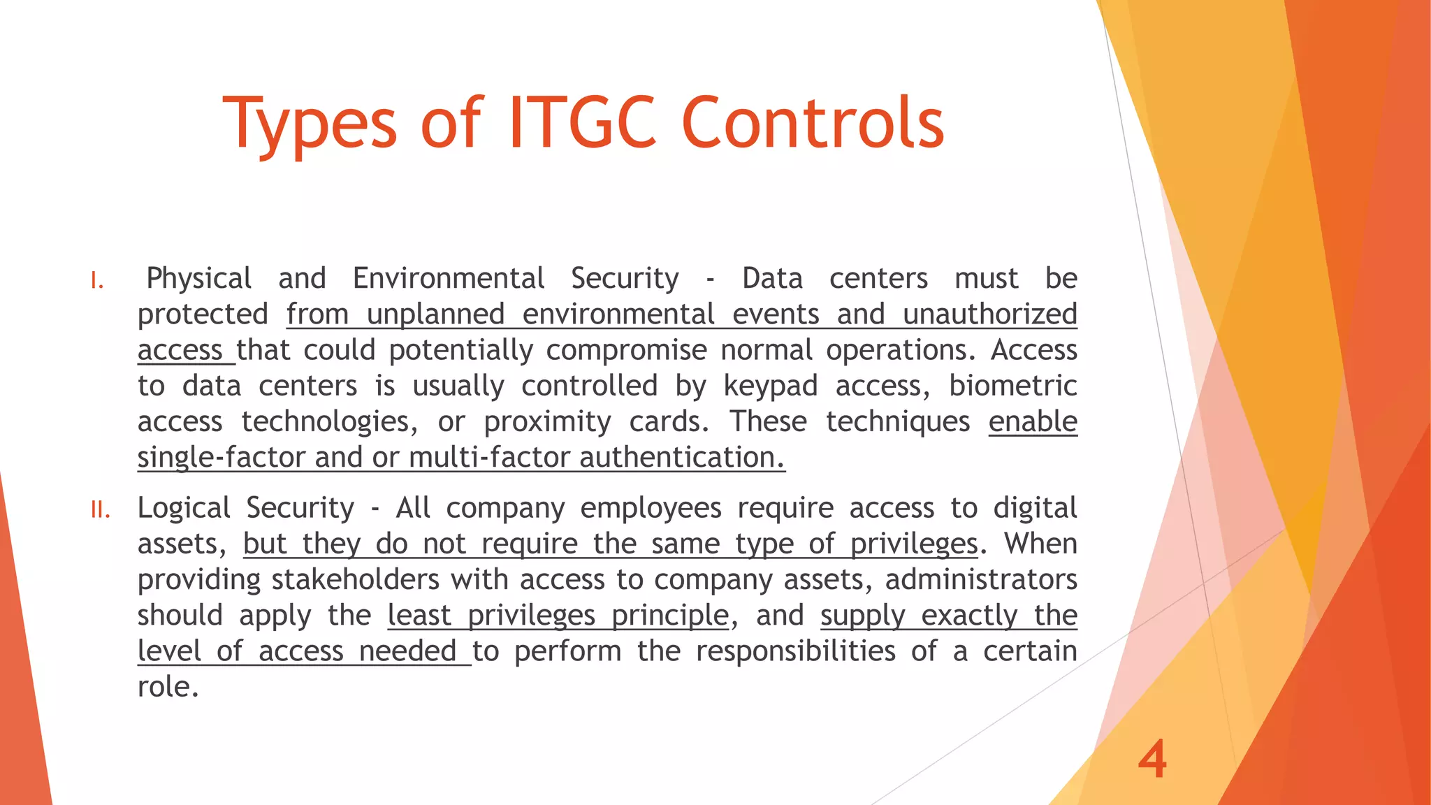 Types of ITGC Controls
I. Physical and Environmental Security - Data centers must be
protected from unplanned environmental events and unauthorized
access that could potentially compromise normal operations. Access
to data centers is usually controlled by keypad access, biometric
access technologies, or proximity cards. These techniques enable
single-factor and or multi-factor authentication.
II. Logical Security - All company employees require access to digital
assets, but they do not require the same type of privileges. When
providing stakeholders with access to company assets, administrators
should apply the least privileges principle, and supply exactly the
level of access needed to perform the responsibilities of a certain
role.
4
 