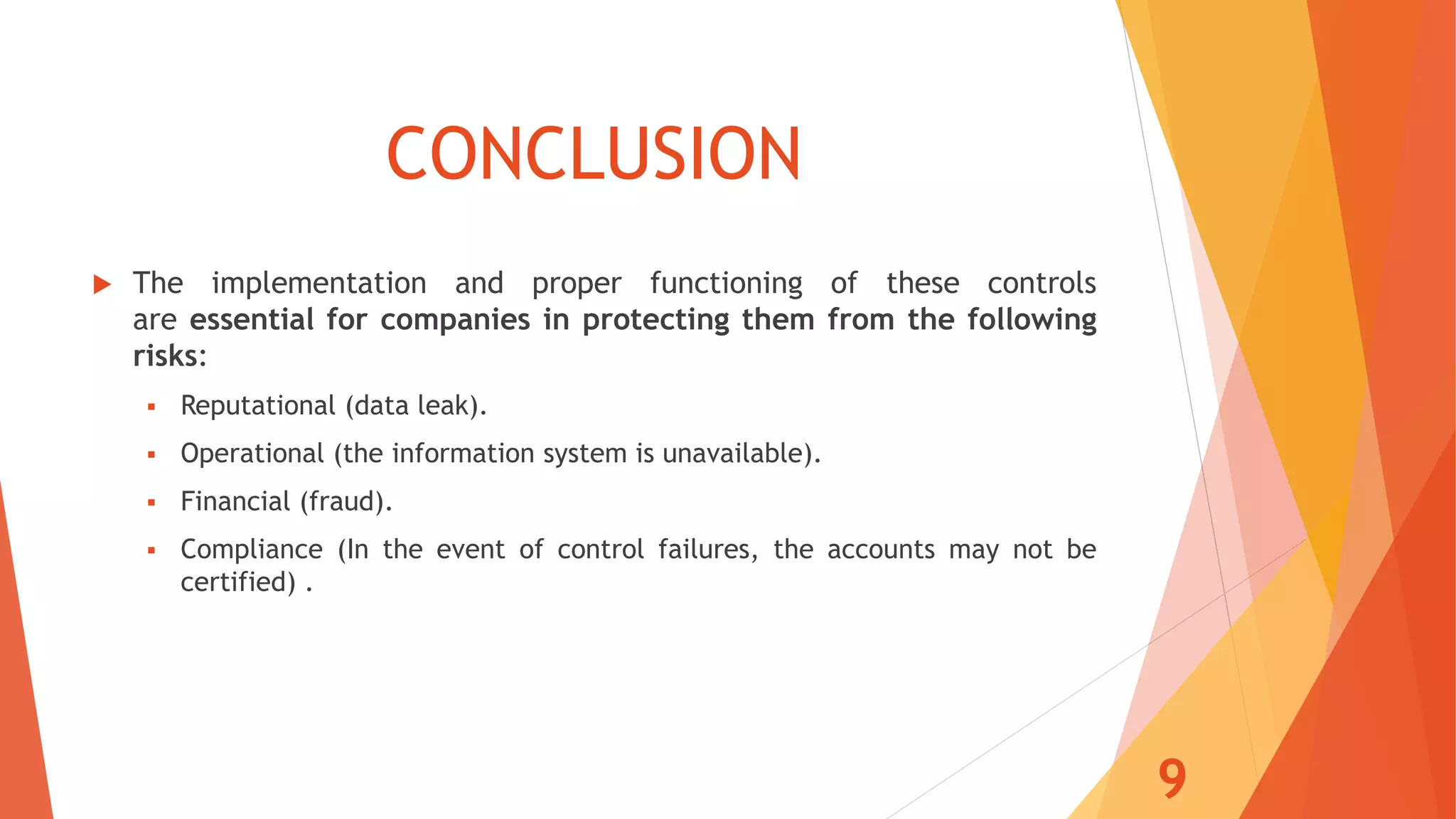 CONCLUSION
 The implementation and proper functioning of these controls
are essential for companies in protecting them from the following
risks:
 Reputational (data leak).
 Operational (the information system is unavailable).
 Financial (fraud).
 Compliance (In the event of control failures, the accounts may not be
certified) .
9
 