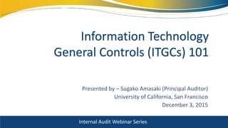 Presented by – Sugako Amasaki (Principal Auditor)
University of California, San Francisco
December 3, 2015
Information Technology
General Controls (ITGCs) 101
Internal Audit Webinar Series
 
