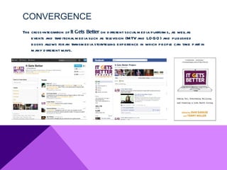 CONVERGENCE
The cross-integration of It Gets Better on d ifferent social m ed ia platform s, as wel as
                                                                                       l
    events and trad itional m ed ia such as television (M TV and LO GO ) and publ    ished
    books allows for an transm ed ia storytelling experience in which peopl can take part in
                                                                                e
    m any d ifferent ways.
 