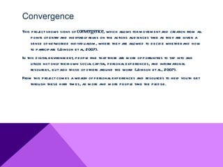 Convergence
This proj shows signs of convergence, which allows for m ovem ent and creation from al
         ect                                                                                  l
     points of entry and inevitably relies on the actions aud iences take as they are given a
     sense of networked ind ivid ualism , where they are allowed to d ecid e whether and how
     to participate (Joinson et al, 2007).
In this d igital environm ent, people find that there are m ore opportunities to tap into and
     util not only their own social capital, personal experiences, and inform ational
        ize
     resources, but also those of others around the world (J    oinson et al 2007).
                                                                            .,
From this proj com es a wealth of personal experiences and resources to hel youth get
             ect                                                          p
    through these hard tim es, as m ore and m ore people take the pl ge.
                                                                   ed
 