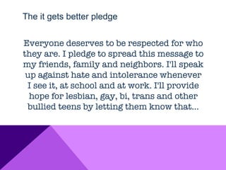 The it gets better pledge


Everyone deserves to be respected for who
they are. I pledge to spread this message to
my friends, family and neighbors. I'll speak
 up against hate and intolerance whenever
 I see it, at school and at work. I'll provide
  hope for lesbian, gay, bi, trans and other
 bullied teens by letting them know that…
 