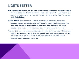 It GETS BETTER
With over 40,000 vid eos like this one by Tim Gunn, cel
                                                      ebrities, politicians, artists,
   and non-celebrities/everyd ay peopl share their stories. They talk about how
                                        e
   they’ve fel growing up to give som e value and truth to the proj
             t                                                      ect’s m antra
   of It Gets Better.
It Gets Better takes peopl personal life stories, particularly ad ul and
                          e’s                                      ts,
    through their l experience and structuring of their personal life stories as
                  ife
    they have grown to m ake sense of what they have end ured and been
    through, they give hope to youth in need of inspiration and support.
“Id entity [… ] is an integrative configuration of self-in-the-ad ul
                                                                   t-world ” (M cAd am s,
     2001 ) and whom better to help you und erstand your sel your id entity, and
                                                                    f,
     the world we all live in, but the ad ults who have m ad e it through and
     survived al the struggl and pain?
                 l            es
 