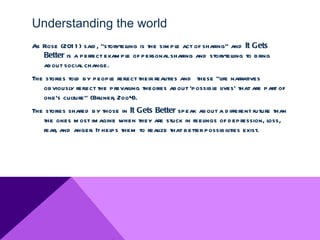 Understanding the world
As Rose (201 1 ) said , “storytel is the sim ple act of sharing” and It Gets
                                ling
   Better is a perfect exam ple of personal sharing and storytell to bring
                                                                  ing
   about social change.
The stories told by people reflect their realities and these “life narratives
   obviousl reflect the prevailing theories about ‘possible l
             y                                                 ives’ that are part of
   one's culture” (Bruner, 2oo4).
The stories shared by those in It Gets Better speak about a d ifferent future than
   the ones m ost im agine when they are stuck in feelings of d epression, loss,
   fear, and anger. It helps them to real that better possibilities exist.
                                        ize
 