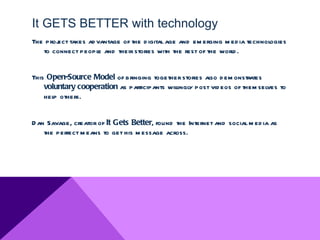 It GETS BETTER with technology
The proj takes ad vantage of the d igital age and em erging m ed ia technologies
       ect
   to connect peopl and their stories with the rest of the world .
                  e


This Open-Source Model of bringing together stories also d em onstrates
    voluntary cooperation as participants wil y post vid eos of them selves to
                                            lingl
    help others.


D an Savage, creator of It Gets Better, found the Internet and social m ed ia as
    the perfect m eans to get his m essage across.
 