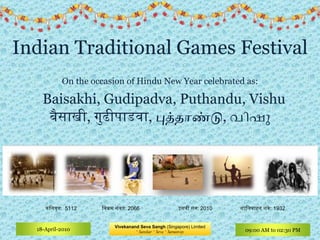 Indian Traditional Games Festival On the occasion of Hindu New Year celebrated as:    Baisakhi, Gudipadva, Puthandu, Vishu बैसाखी ,  गुढीपाडवा ,  புத்தாண்டு ,  വിഷു शालिवाहन शके : इसवी सन : 1932 2010 विक्रम संवत : 2066 कलियुग :  5112 Vivekanand Seva Sangh  (Singapore) Limited *  Sanskar  *  Seva  *  Samanvay 18-April-2010 09:00 AM to 02:30 PM 