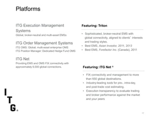 SubtitleSubtitle
12
Featuring: Triton
Platforms
Featuring: ITG Net ®
• FIX connectivity and management to more
than 650 global destinations.
• Industry-leading tools for pre-, intra-day,
and post-trade cost estimating.
• Execution transparency to evaluate trading
and broker performance against the market
and your peers
• Sophisticated, broker-neutral EMS with
global connectivity, aligned to clients’ interests
and trading styles.
• Best EMS, Asian Investor, 2011, 2013
• Best EMS, Forefactor Inc. (Canada), 2011
ITG Execution Management
Systems
Global, broker-neutral and multi-asset EMSs
ITG Order Management Systems
ITG OMS: Global, multi-asset enterprise OMS
ITG Position Manager: Dedicated Hedge Fund OMS
ITG Net
Providing EMS and OMS FIX connectivity with
approximately 9,000 global connections.
 