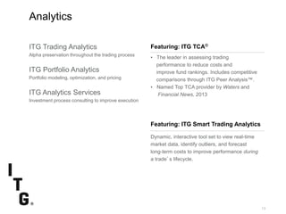 SubtitleSubtitle
13
Analytics
Featuring: ITG TCA®
• The leader in assessing trading
performance to reduce costs and
improve fund rankings. Includes competitive
comparisons through ITG Peer Analysis™.
• Named Top TCA provider by Waters and
Financial News, 2013
ITG Trading Analytics
Alpha preservation throughout the trading process
ITG Portfolio Analytics
Portfolio modeling, optimization, and pricing
ITG Analytics Services
Investment process consulting to improve execution
Dynamic, interactive tool set to view real-time
market data, identify outliers, and forecast
long-term costs to improve performance during
a trade’s lifecycle.
Featuring: ITG Smart Trading Analytics
 