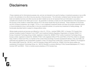 SubtitleSubtitle
Disclaimers
•These materials are for informational purposes only, and are not intended to be used for trading or investment purposes or as an offer
to sell or the solicitation of an offer to buy any security or financial product. The information contained herein has been taken from
trade and statistical services and other sources we deem reliable but we do not represent that such information is accurate or
complete and it should not be relied upon as such. No guarantee or warranty is made as to the reasonableness of the assumptions or
the accuracy of the models or market data used by ITG or the actual results that may be achieved. These materials do not provide
any form of advice (investment, tax or legal). ITG Inc. is not a registered investment adviser and does not provide investment advice
or recommendations to buy or sell securities, to hire any investment adviser or to pursue any investment or trading strategy. All
functionality described herein is subject to change without notice.
•Broker-dealer products and services are offered by: in the U.S., ITG Inc., member FINRA, SIPC; in Canada, ITG Canada Corp.,
member Canadian Investor Protection Fund (“CIPF”) and Investment Industry Regulatory Organization of Canada (“IIROC”); in
Europe, Investment Technology Group Limited, registered in Ireland No. 283940 (“ITGL”) and/or Investment Technology Group
Europe Limited, registered in Ireland No. 283939 (“ITGEL”) (the registered office of ITGL and ITGEL is First Floor, Block A, Georges
Quay, Dublin 2, Ireland and ITGL is a member of the London Stock Exchange, Euronext and Deutsche Börse). ITGL and ITGEL are
authorised and regulated by the Central Bank of Ireland; in Asia, ITG Hong Kong Limited (SFC License No. AHD810), ITG Singapore
Pte Limited (CMS Licence No. 100138-1), and ITG Australia Limited (AFS License No. 219582). All of the above entities are
subsidiaries of Investment Technology Group, Inc. MATCH NowSM is a product offering of TriAct Canada Marketplace LP (“TriAct”),
member CIPF and IIROC. TriAct is a wholly owned subsidiary of ITG Canada Corp.
14Disclaimers
 