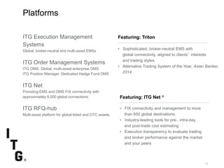 SubtitleSubtitle
10
Featuring: Triton
Platforms
Featuring: ITG Net ®
• FIX connectivity and management to more
than 650 global destinations.
• Industry-leading tools for pre-, intra-day,
and post-trade cost estimating.
• Execution transparency to evaluate trading
and broker performance against the market
and your peers
• Sophisticated, broker-neutral EMS with
global connectivity, aligned to clients’ interests
and trading styles.
• Alternative Trading System of the Year, Asian Banker,
2014
ITG Execution Management
Systems
Global, broker-neutral and multi-asset EMSs
ITG Order Management Systems
ITG OMS: Global, multi-asset enterprise OMS
ITG Position Manager: Dedicated Hedge Fund OMS
ITG Net
Providing EMS and OMS FIX connectivity with
approximately 9,000 global connections.
ITG RFQ-hub
Multi-asset platform for global listed and OTC assets.
 