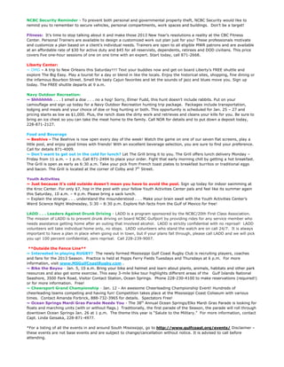 NCBC Security Reminder - To prevent both personal and governmental property theft, NCBC Security would like to
remind you to remember to secure vehicles, personal compartments, work spaces and buildings. Don’t be a target!

Fitness: It’s time to stop talking about it and make those 2013 New Year’s resolutions a reality at the CBC Fitness
Center. Personal Trainers are available to design a customized work out plan just for you! These professionals motivate
and customize a plan based on a client’s individual needs. Trainers are open to all eligible MWR patrons and are available
at an affordable rate of $30 for active duty and $45 for all reservists, dependents, retirees and DOD civilians. This price
covers five one-hour sessions of one on one time with an expert. Start today, call 871-2668.

Liberty Center:
~ OMG – A trip to New Orleans this Saturday!!!! Text your buddies now and get on board Liberty’s FREE shuttle and
explore The Big Easy. Play a tourist for a day or blend in like the locals. Enjoy the historical sites, shopping, fine dining or
the infamous Bourbon Street. Smell the tasty Cajun favorites and let the sounds of jazz and blues move you. Sign up
today. The FREE shuttle departs at 9 a.m.

Navy Outdoor Recreation:
~ Shhhhhhh . . . I smell a doe . . . no a hog! Sorry, Elmer Fudd, this hunt doesn’t include rabbits. Put on your
camouflage and sign up today for a Navy Outdoor Recreation hunting trip package. Packages include transportation,
lodging and meals and your choice of doe or hog hunting or both. This opportunity is scheduled for Jan. 25 – 27 and
pricing starts as low as $1,000. Plus, the ranch does the dirty work and retrieves and cleans your kills for you. Be sure to
bring an ice chest so you can take the meat home to the family. Call NOR for details and to put down a deposit today,
228-871-2127.

Food and Beverage
~ Beehive - The Beehive is now open every day of the week! Watch the game on one of our seven flat screens, play a
little pool, and enjoy good times with friends! With an excellent beverage selection, you are sure to find your preference.
Call for details 871-4009.
~ Don’t want to get out in the cold for lunch? Let The Grill bring it to you. The Grill offers lunch delivery Monday –
Friday from 11 a.m. – 1 p.m. Call 871-2494 to place your order. Fight that early morning chill by getting a hot breakfast.
The Grill is open as early as 6:30 a.m. Take your pick from French toast plates to breakfast burritos or traditional eggs
and bacon. The Grill is located at the corner of Colby and 7th Street.

Youth Activities
~ Just because it’s cold outside doesn’t mean you have to avoid the pool. Sign up today for indoor swimming at
the Kroc Center. For only $7, hop in the pool with your fellow Youth Activities Center pals and feel like its summer again
this Saturday, 10 a.m. – 4 p.m. Please bring a sack lunch.
~ Explain the strange . . . understand the misunderstood . . . Make your brain swell with the Youth Activities Center’s
Weird Science Night Wednesday, 5:30 – 8:30 p.m. Explore fish facts from the Gulf of Mexico for free!

LADD . . . Leaders Against Drunk Driving - LADD is a program sponsored by the NCBC/20th First Class Association.
The mission of LADD is to prevent drunk driving on board NCBC Gulfport by providing rides for any service member who
needs assistance getting home after an outing that involved alcohol. LADD is strictly confidential with no reprisal! LADD
volunteers will take individual home only, no stops. LADD volunteers who stand the watch are on call 24/7. It is always
important to have a plan in place when going out in town, but if your plans fall through, please call LADD and we will pick
you up! 100 percent confidential, zero reprisal. Call 228-239-9007.

 **Outside the Fence Line**
~ Interested in playing RUGBY? The newly formed Mississippi Gulf Coast Rugby Club is recruiting players, coaches
and fans for the 2013 Season. Practice is held at Popps Ferry Fields Tuesdays and Thursdays at 6 p.m. For more
information, visit www.MSGulfCoastRugby.com .
~ Bike the Bayou - Jan. 5, 10 a.m. Bring your bike and helmet and learn about plants, animals, habitats and other park
resources and also get some exercise. This easy 3-mile bike tour highlights different areas of the Gulf Islands National
Seashore, 3500 Park Road, Visitor Contact Station, Ocean Springs. Phone 228-230-4100 to make reservations (required!)
or for more information. Free!
~ Cheersport Grand Championship - Jan. 12 - An awesome Cheerleading Championship Event! Hundreds of
cheerleading teams competing and having fun! Competition takes place at the Mississippi Coast Coliseum with various
times. Contact Amanda Forbrick, 888-732-3965 for details. Spectators Free!
~ Ocean Springs Mardi Gras Parade Needs You - The 38th Annual Ocean Springs/Elks Mardi Gras Parade is looking for
floats and marching units (with or without flags.) Traditionally, the first parade of the Season, the parade will roll through
downtown Ocean Springs Jan. 26 at 1 p.m. The theme this year is “Salute to the Military.” For more information, contact
Capt. Linda Geisaka, 228-871-4977.

*For a listing of all the events in and around South Mississippi, go to http://www.gulfcoast.org/events/ Disclaimer –
these events are not base events and are subject to change/cancellation without notice. It is advised to call before
attending.
 