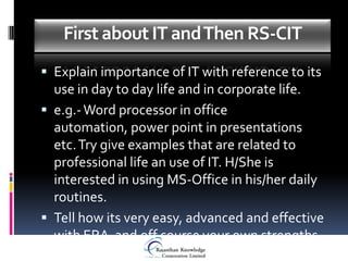 First about IT and Then RS-CIT
 Explain importance of IT with reference to its
  use in day to day life and in corporate life.
 e.g.- Word processor in office
  automation, power point in presentations
  etc. Try give examples that are related to
  professional life an use of IT. H/She is
  interested in using MS-Office in his/her daily
  routines.
 Tell how its very easy, advanced and effective
  with ERA and off course your own strengths
 