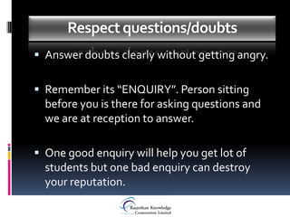 Respect questions/doubts
 Answer doubts clearly without getting angry.


 Remember its “ENQUIRY”. Person sitting
  before you is there for asking questions and
  we are at reception to answer.

 One good enquiry will help you get lot of
  students but one bad enquiry can destroy
  your reputation.
 