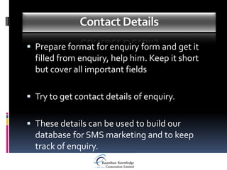 Contact Details
 Prepare format for enquiry form and get it
  filled from enquiry, help him. Keep it short
  but cover all important fields

 Try to get contact details of enquiry.


 These details can be used to build our
  database for SMS marketing and to keep
  track of enquiry.
 