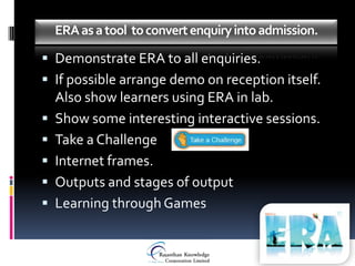 ERA as a tool to convert enquiry into admission.

 Demonstrate ERA to all enquiries.
 If possible arrange demo on reception itself.
    Also show learners using ERA in lab.
   Show some interesting interactive sessions.
   Take a Challenge
   Internet frames.
   Outputs and stages of output
   Learning through Games
 