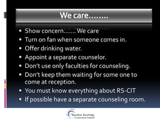 We care……..
 Show concern……. We care
 Turn on fan when someone comes in.
 Offer drinking water.
 Appoint a separate counselor.
 Don’t use only faculties for counseling.
 Don’t keep them waiting for some one to
  come at reception.
 You must know everything about RS-CIT
 If possible have a separate counseling room.
 