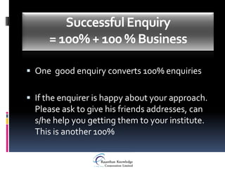 Successful Enquiry
     = 100% + 100 % Business

 One good enquiry converts 100% enquiries


 If the enquirer is happy about your approach.
  Please ask to give his friends addresses, can
  s/he help you getting them to your institute.
  This is another 100%
 