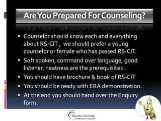 Are You Prepared For Counseling?

 Counselor should know each and everything
  about RS-CIT , we should prefer a young
    counselor or female who has passed RS-CIT.
   Soft spoken, command over language, good
    listener, neatness are the prerequisites .
   You should have brochure & book of RS-CIT
   You should be ready with ERA demonstration.
   At the end you should hand over the Enquiry
    form.
 