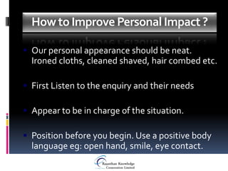 How to Improve Personal Impact ?

 Our personal appearance should be neat.
  Ironed cloths, cleaned shaved, hair combed etc.

 First Listen to the enquiry and their needs

 Appear to be in charge of the situation.

 Position before you begin. Use a positive body
  language eg: open hand, smile, eye contact.
 