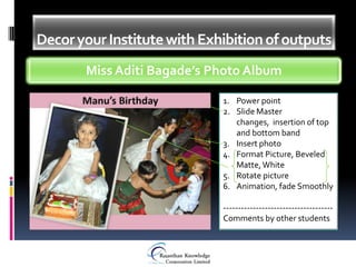Decor your Institute with Exhibition of outputs
       Miss Aditi Bagade’s Photo Album

                             1. Power point
                             2. Slide Master
                                changes, insertion of top
                                and bottom band
                             3. Insert photo
                             4. Format Picture, Beveled
                                Matte, White
                             5. Rotate picture
                             6. Animation, fade Smoothly

                             -------------------------------------
                             Comments by other students
 