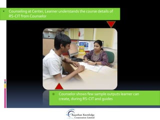    Counseling at Center, Learner understands the course details of
    RS-CIT from Counselor




                                 Counselor shows few sample outputs learner can
                                  create, during RS-CIT and guides
 