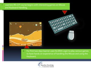    Learners RS-CIT course begins with interesting games on Mouse
    and Keyboard Handling.




                         For first two days learner uses his ERA Login to play various games
                          to have hands on experience of handling the Mouse and using the
                          Keyboard.
 