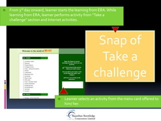    From 3rd day onward, learner starts the learning from ERA. While
    learning from ERA, learner performs activity from “Take a
    challenge” section and Internet activities.




                                                       Snap of
                                                       Take a
                                                      challenge
                                   Learner selects an activity from the menu card offered to
                                    him/ her.
 