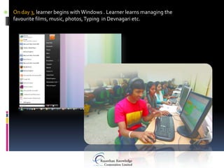    On day 3, learner begins with Windows . Learner learns managing the
    favourite films, music, photos, Typing in Devnagari etc.
 