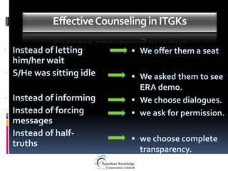 Effective Counseling in ITGKs

• Instead of letting         We offer them a seat
  him/her wait
• S/He was sitting idle      We asked them to see
                              ERA demo.
• Instead of informing       We choose dialogues.
• Instead of forcing         we ask for permission.
  messages
• Instead of half-
                             we choose complete
  truths
                              transparency.
 