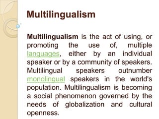 Multilingualism
Multilingualism is the act of using, or
promoting the use of, multiple
languages, either by an individual
speaker or by a community of speakers.
Multilingual
speakers
outnumber
monolingual speakers in the world's
population. Multilingualism is becoming
a social phenomenon governed by the
needs of globalization and cultural
openness.

 