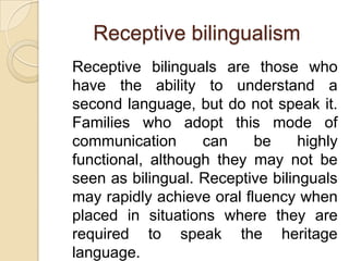 Receptive bilingualism
Receptive bilinguals are those who
have the ability to understand a
second language, but do not speak it.
Families who adopt this mode of
communication
can
be
highly
functional, although they may not be
seen as bilingual. Receptive bilinguals
may rapidly achieve oral fluency when
placed in situations where they are
required to speak the heritage
language.

 