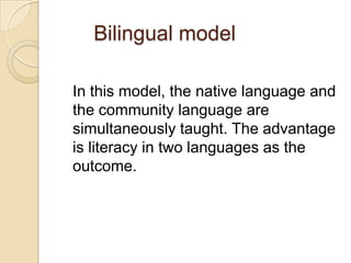 Bilingual model
In this model, the native language and
the community language are
simultaneously taught. The advantage
is literacy in two languages as the
outcome.

 