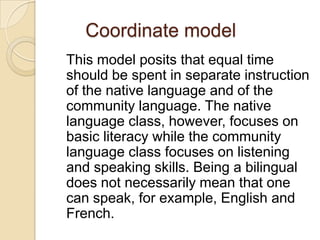 Coordinate model
This model posits that equal time
should be spent in separate instruction
of the native language and of the
community language. The native
language class, however, focuses on
basic literacy while the community
language class focuses on listening
and speaking skills. Being a bilingual
does not necessarily mean that one
can speak, for example, English and
French.

 