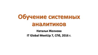 Обучение системных
аналитиков
Наталья Желнова
IT Global MeetUp 7, СПб, 2016 г.
 