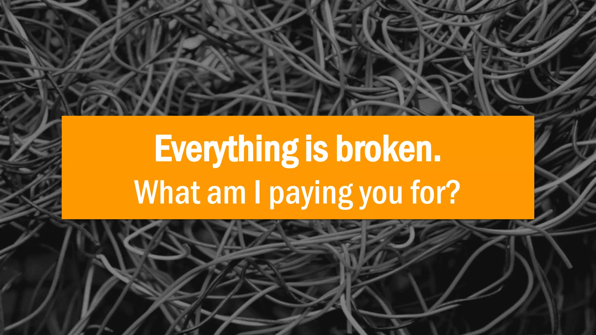 Everything is broken.
What am I paying you for?
 