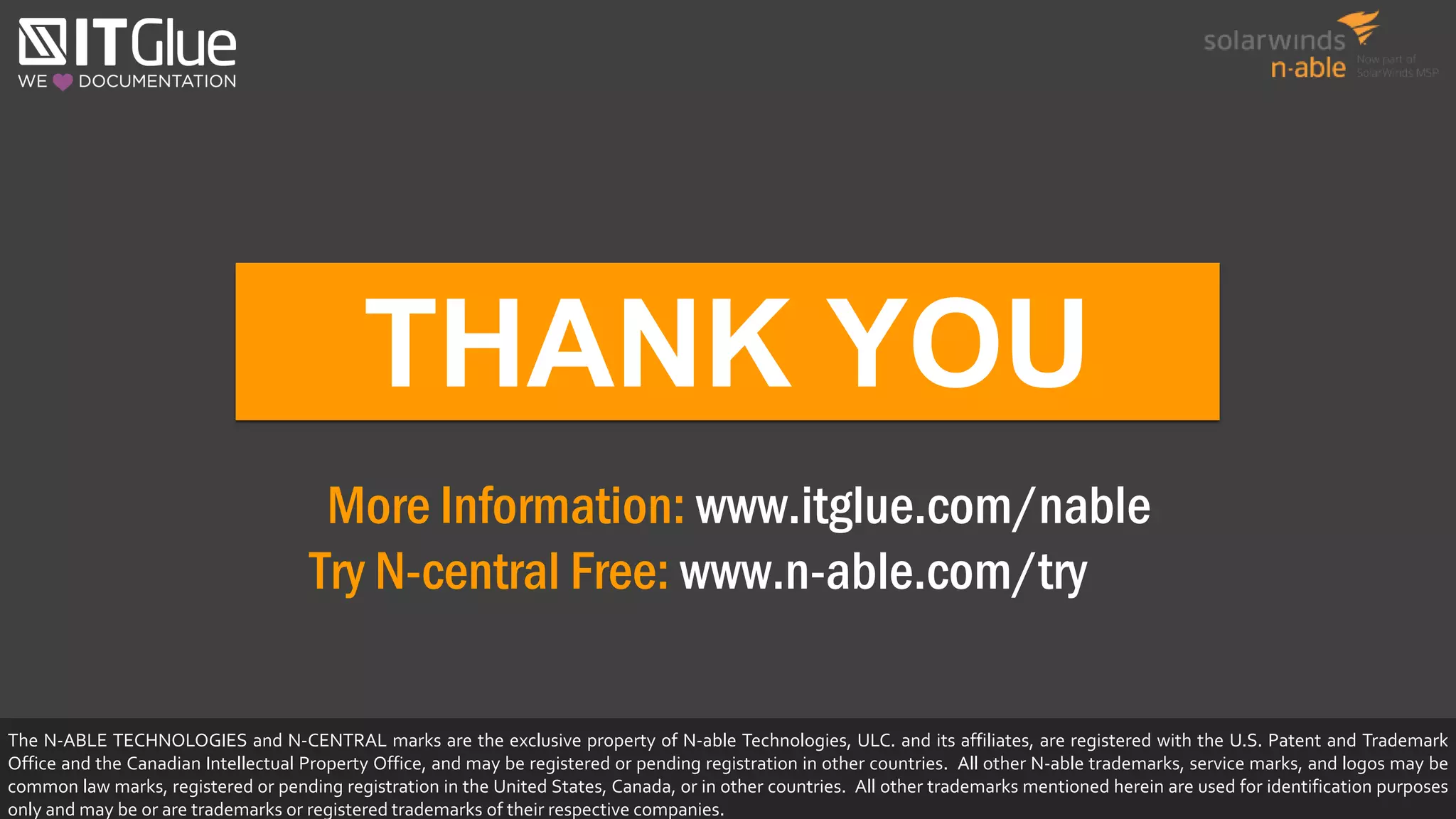 THANK YOU
More Information: www.itglue.com/nable
Try N-central Free: www.n-able.com/try
The N-ABLE TECHNOLOGIES and N-CENTRAL marks are the exclusive property of N-able Technologies, ULC. and its affiliates, are registered with the U.S. Patent and Trademark
Office and the Canadian Intellectual Property Office, and may be registered or pending registration in other countries. All other N-able trademarks, service marks, and logos may be
common law marks, registered or pending registration in the United States, Canada, or in other countries. All other trademarks mentioned herein are used for identification purposes
only and may be or are trademarks or registered trademarks of their respective companies.
 