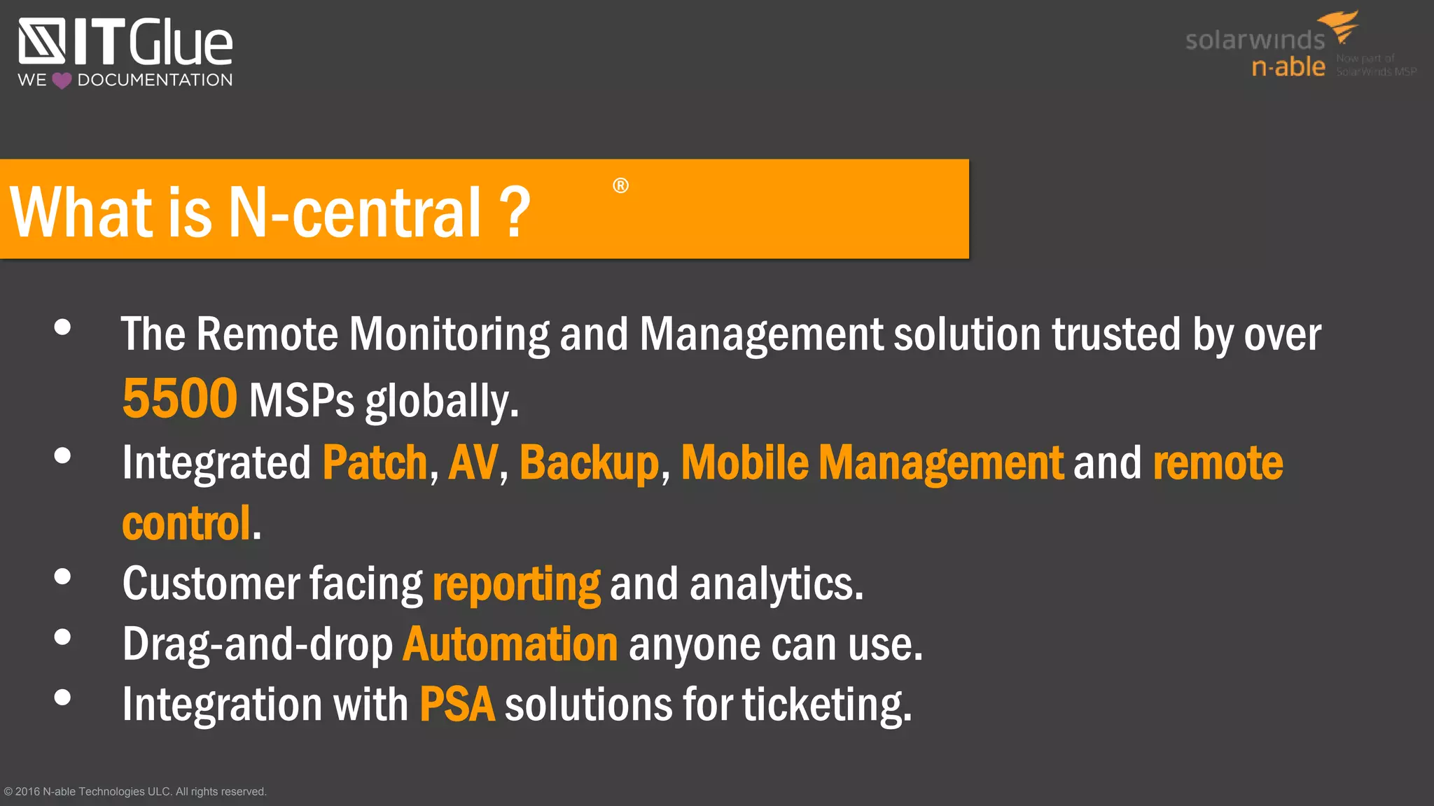 What is N-central ?
• The Remote Monitoring and Management solution trusted by over
5500 MSPs globally.
• Integrated Patch, AV, Backup, Mobile Management and remote
control.
• Customer facing reporting and analytics.
• Drag-and-drop Automation anyone can use.
• Integration with PSA solutions for ticketing.
© 2016 N-able Technologies ULC. All rights reserved.
®
 