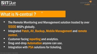 What is N-central ?
• The Remote Monitoring and Management solution trusted by over
5500 MSPs globally.
• Integrated Patch, AV, Backup, Mobile Management and remote
control.
• Customer facing reporting and analytics.
• Drag-and-drop Automation anyone can use.
• Integration with PSA solutions for ticketing.
© 2016 N-able Technologies ULC. All rights reserved.
®
 