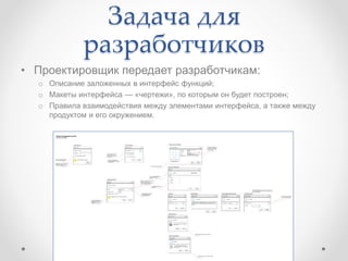 Задача для
разработчиков
• Проектировщик передает разработчикам:
o Описание заложенных в интерфейс функций;
o Макеты интерфейса — «чертежи», по которым он будет построен;
o Правила взаимодействия между элементами интерфейса, а также между
продуктом и его окружением.
 