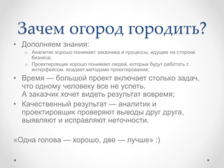 Зачем огород городить?
• Дополняем знания:
o Аналитик хорошо понимает заказчика и процессы, идущие на стороне
бизнеса;
o Проектировщик хорошо понимает людей, которые будут работать с
интерфейсом, владеет методами проектирования;
• Время — большой проект включает столько задач,
что одному человеку все не успеть.
А заказчик хочет видеть результат вовремя;
• Качественный результат — аналитик и
проектировщик проверяют выводы друг друга,
выявляют и исправляют неточности.
«Одна голова — хорошо, две — лучше» :)
 