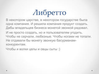 Либретто
В некотором царстве, в некотором государстве была
одна компания. И решила компания продукт создать.
Дабы владельцев бизнеса монетой звонкой радовал.
И не просто создать, но и пользователям угодить.
Чтобы не серчали, любезные. Чтобы ногами не топали.
Не отдавали бы монету звонкую басурманам-
конкурентам.
Чтобы и волки целы и овцы сыты :)
 