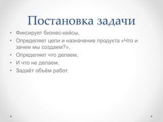 Постановка задачи
• Фиксирует бизнес-кейсы,
• Определяет цели и назначение продукта «Что и
зачем мы создаем?»,
• Определяет что делаем,
• И что не делаем,
• Задаёт объём работ.
 