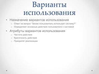 Варианты
использования
• Назначение вариантов использования
o Ответ на вопрос “Зачем пользователь использует систему?”
o Определяют основные действия пользователя с системой
• Атрибуты вариантов использования
o Частота действия
o Критичность действия
o Приоритет реализации
 