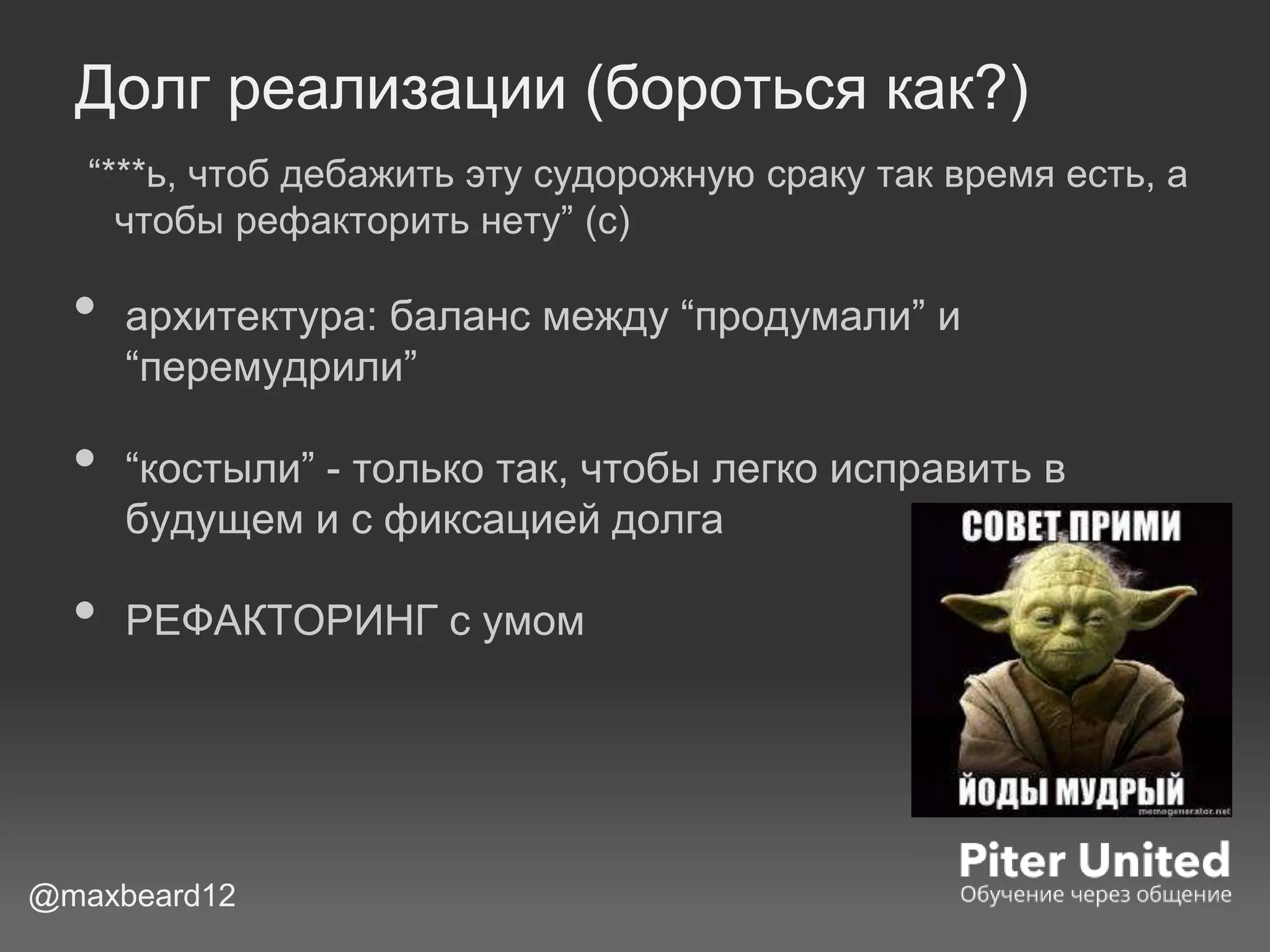 Долг реализации (бороться как?)
“***ь, чтоб дебажить эту судорожную сраку так время есть, а
чтобы рефакторить нету” (с)
• архитектура: баланс между “продумали” и
“перемудрили”
• “костыли” - только так, чтобы легко исправить в
будущем и с фиксацией долга
• РЕФАКТОРИНГ с умом
@maxbeard12
 