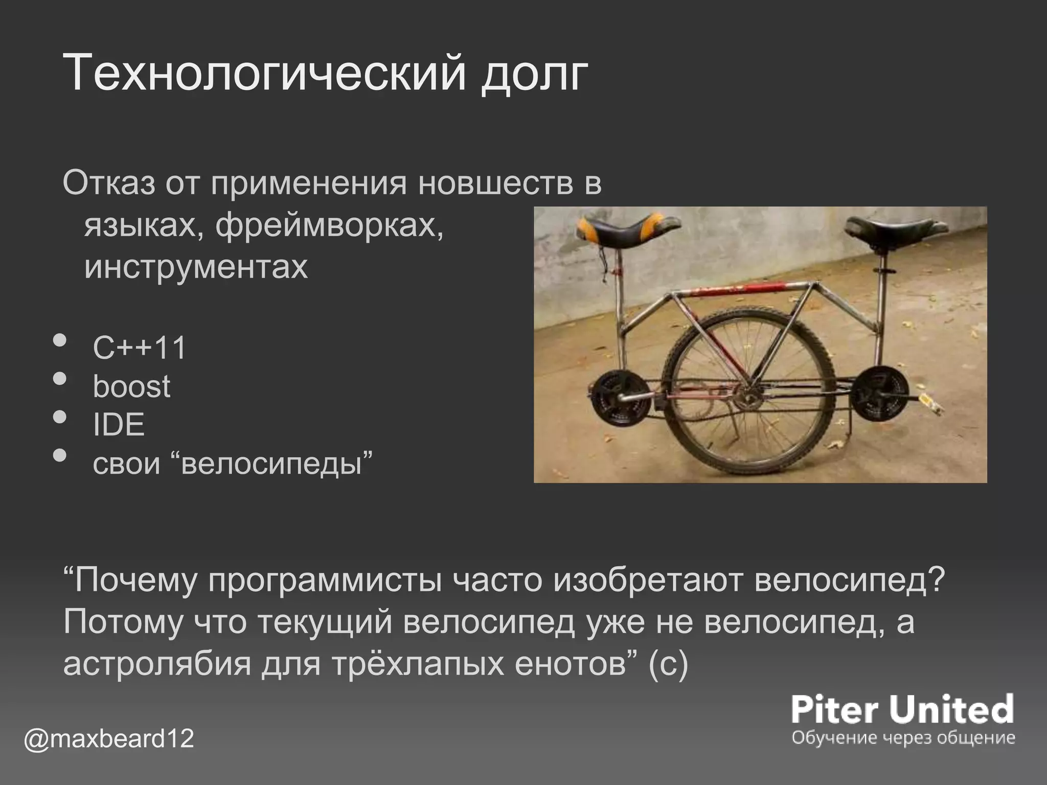 Технологический долг
Отказ от применения новшеств в
языках, фреймворках,
инструментах
• С++11
• boost
• IDE
• свои “велосипеды”
@maxbeard12
“Почему программисты часто изобретают велосипед?
Потому что текущий велосипед уже не велосипед, а
астролябия для трёхлапых енотов” (с)
 