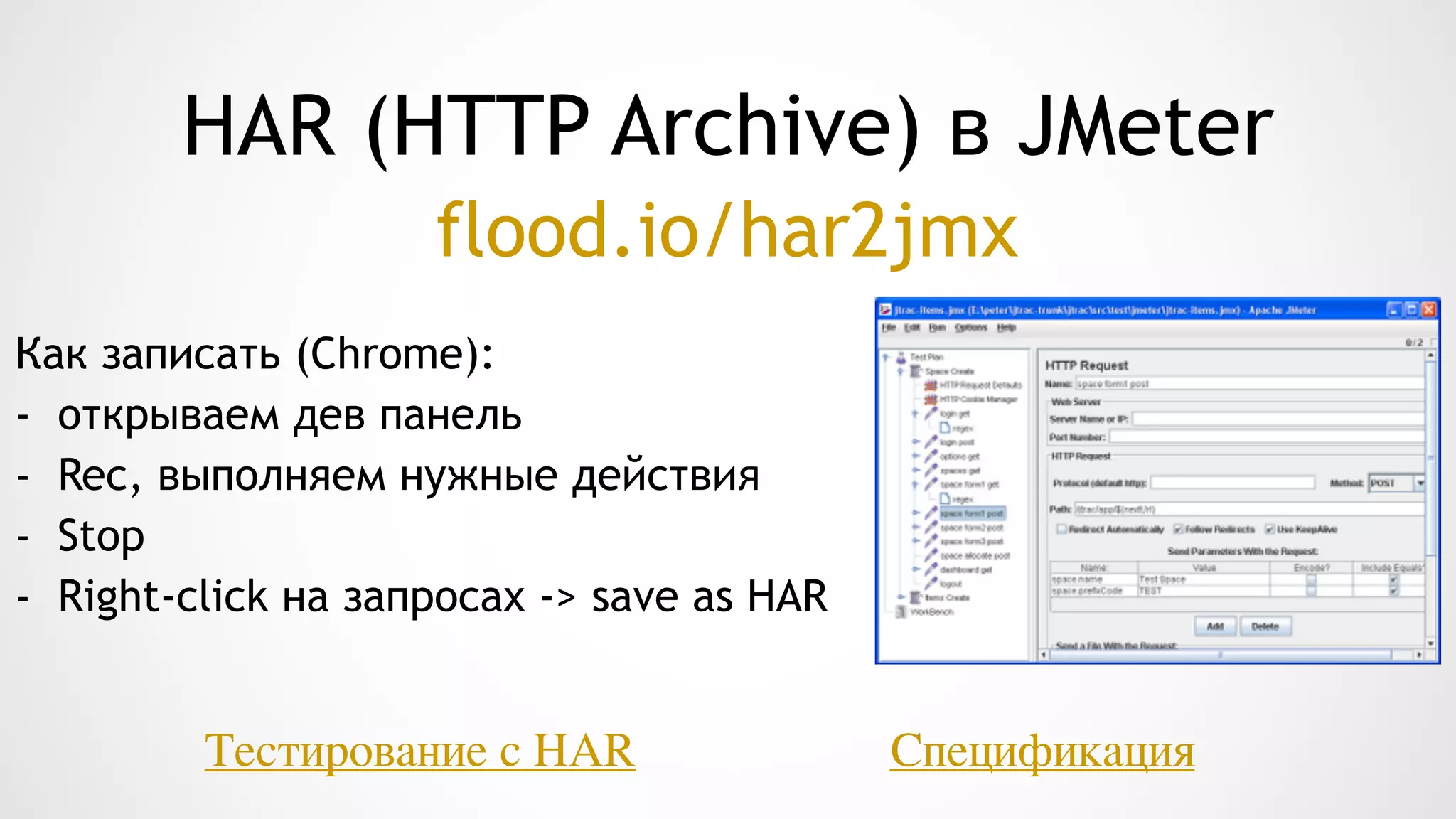 HAR (HTTP Archive) в JMeter
Как записать (Chrome):
- открываем дев панель
- Rec, выполняем нужные действия
- Stop
- Right-click на запросах -> save as HAR
СпецификацияТестирование с HAR
flood.io/har2jmx
 