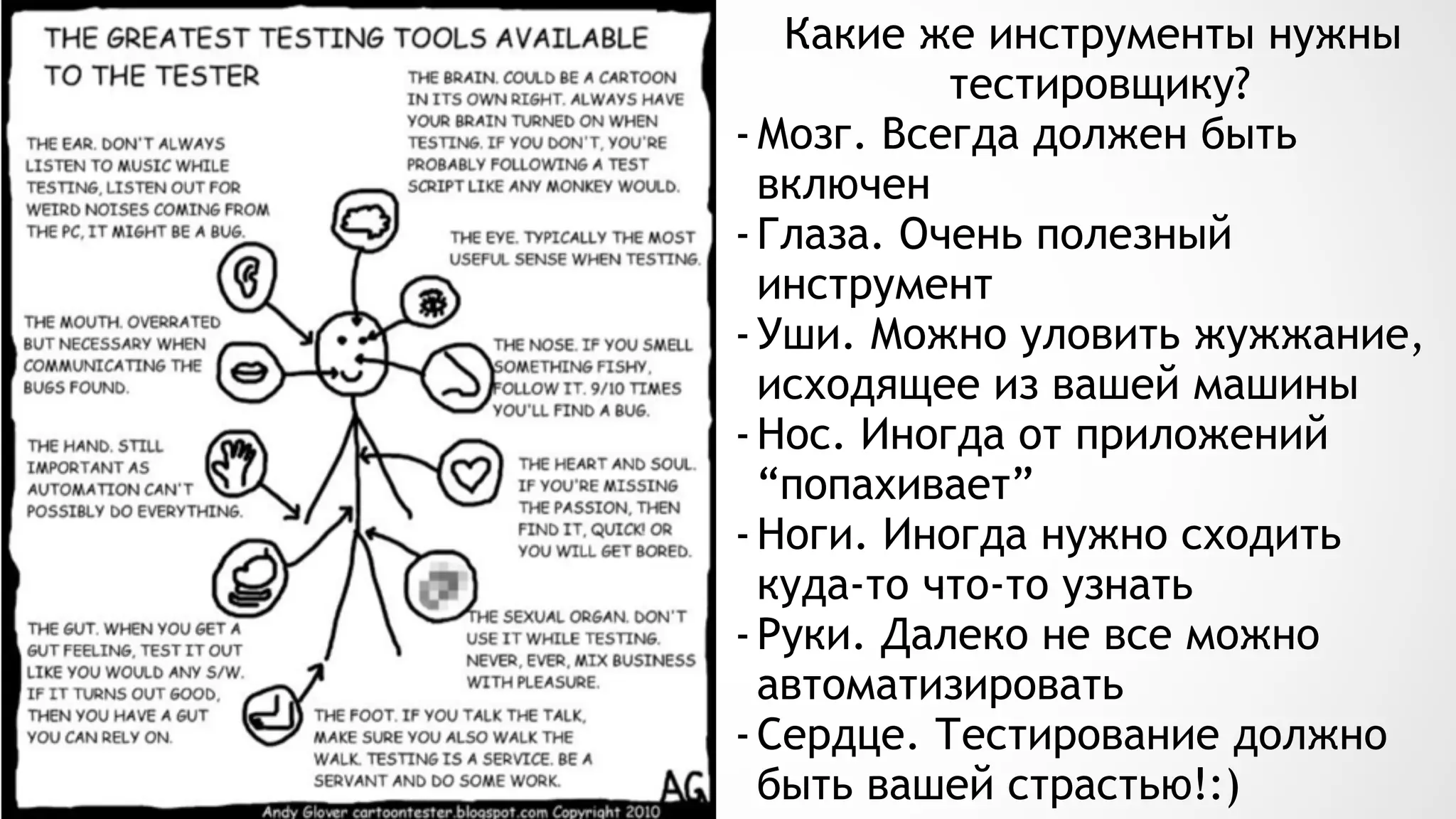 Какие же инструменты нужны
тестировщику?
-Мозг. Всегда должен быть
включен
-Глаза. Очень полезный
инструмент
-Уши. Можно уловить жужжание,
исходящее из вашей машины
-Нос. Иногда от приложений
“попахивает”
-Ноги. Иногда нужно сходить
куда-то что-то узнать
-Руки. Далеко не все можно
автоматизировать
-Сердце. Тестирование должно
быть вашей страстью!:)
 