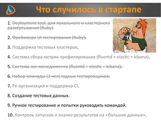 Что случилось в стартапе
1. Deployment tool, для локального и кластерного
развёртывания (Ruby).
2. Фреймворк UI тестирования (Ruby).
3. Поддержка тестовых кластеров.
4. Система сбора метрик профилирования (fluentd + elastic + kibana).
5. Система лог-менеджмента (fluentd + elastic + kibana).
6. Набор комнады (3 чел) годных тестировщиков.
7. Ре-организация и поддержка CI.
8. Создание тестовых данных.
9. Ручное тестирование и попытки руководить командой.
10. Контроль запусков и анализ результатов на «больших данных».
 