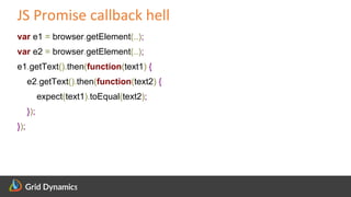 Scalable eCommerce Platform Solutions
JS Promise callback hell
var e1 = browser.getElement(..);
var e2 = browser.getElement(..);
e1.getText().then(function(text1) {
e2.getText().then(function(text2) {
expect(text1).toEqual(text2);
});
});
 