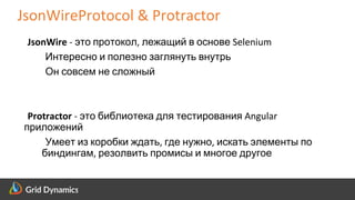 Scalable eCommerce Platform Solutions
JsonWireProtocol & Protractor
JsonWire - это протокол, лежащий в основе Selenium
Интересно и полезно заглянуть внутрь
Он совсем не сложный
Protractor - это библиотека для тестирования Angular
приложений
Умеет из коробки ждать, где нужно, искать элементы по
биндингам, резолвить промисы и многое другое
 